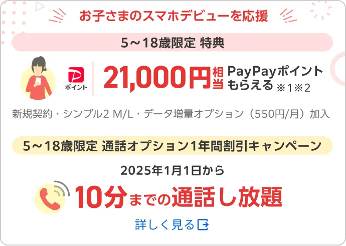 お子さまのスマホデビューを応援 5〜18歳限定 特典 21,000円相当PayPayポイントもらえる ※1※2 新規契約・シンプル2 M/L・データ増量オプション（550円/月）加入