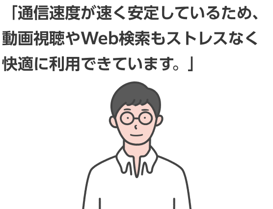 「通信速度が速く安定しているため、動画視聴やWeb検索もストレスなく快適に利用できています。」