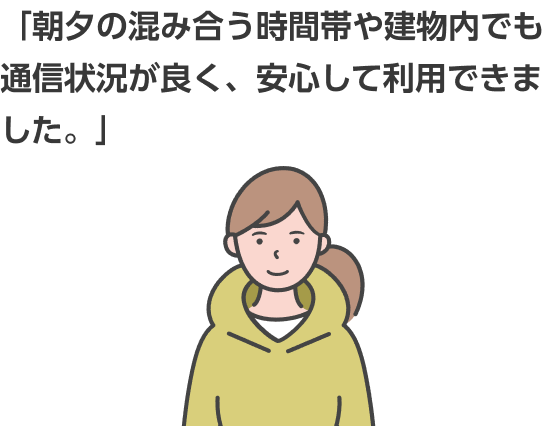 「朝夕の混み合う時間帯や建物内でも通信状況が良く、安心して利用できました。」