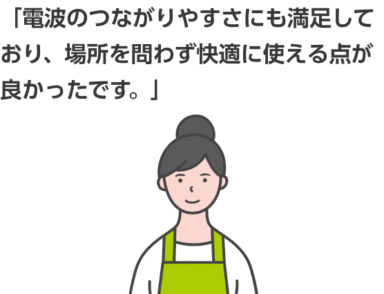 「電波のつながりやすさにも満足しており、場所を問わず快適に使える点が良かったです。」