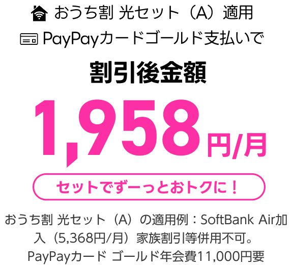 おうち割 光セット(A)適用 PayPayカードゴールド支払いで 割引後金額 1,958円/月 セットでずーっとおトクに! おうち割 光セット(A)の適用例:SoftBank Air加入(5,368円/月)家族割引等併用不可。PayPayカード ゴールド年会費11,000円要