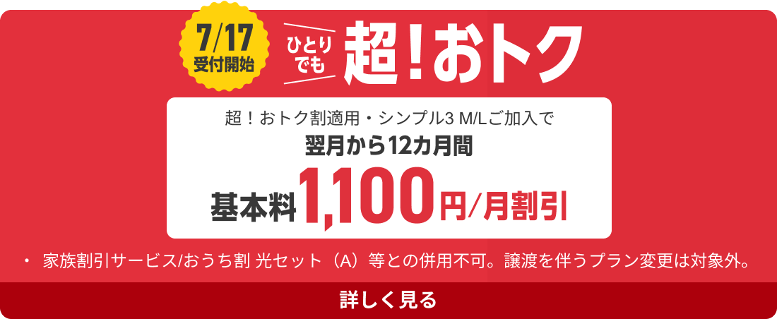 7/17受付開始 ひとりでも超!おトク 超!おトク割適用・シンプル3 M/Lご加入で翌月から12カ月間基本料1,100円/月割引 ・家族割引サービス/おうち割 光セット(A)等との併用不可。譲渡を伴うプラン変更は対象外。 詳しく見る